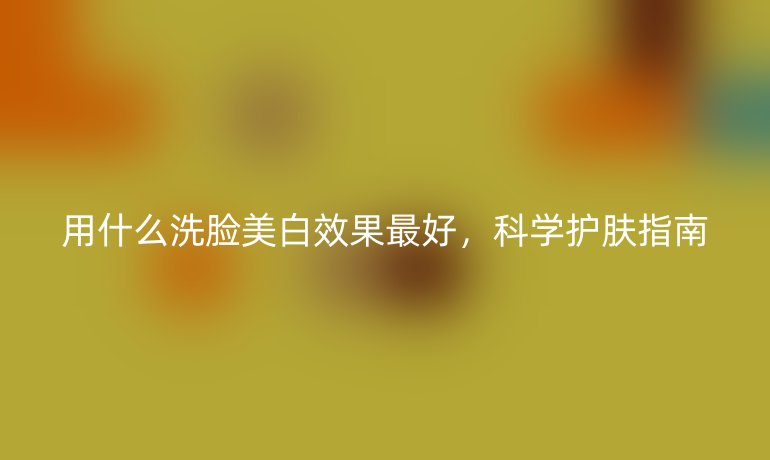 用什么洗脸美白效果最好，科学护肤指南
