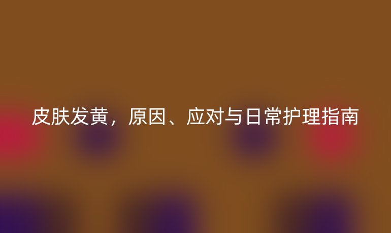 皮肤发黄，原因、应对与日常护理指南