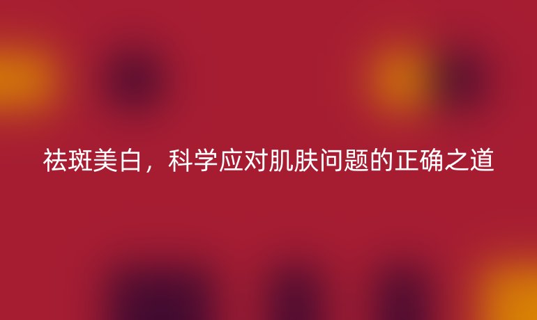 祛斑美白，科学应对肌肤问题的正确之道