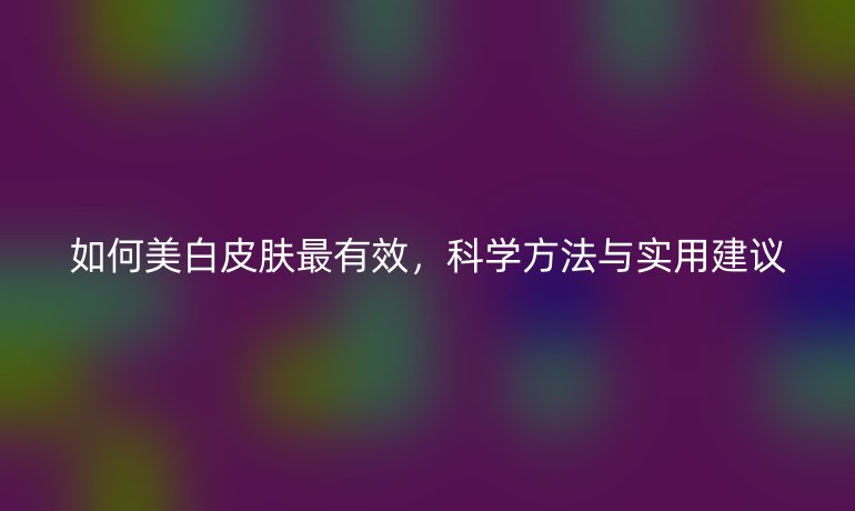 如何美白皮肤最有效，科学方法与实用建议
