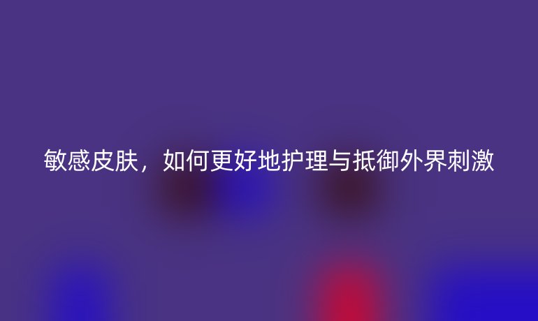 敏感皮肤，如何更好地护理与抵御外界刺激