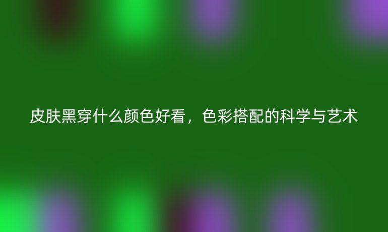 皮肤黑穿什么颜色好看，色彩搭配的科学与艺术
