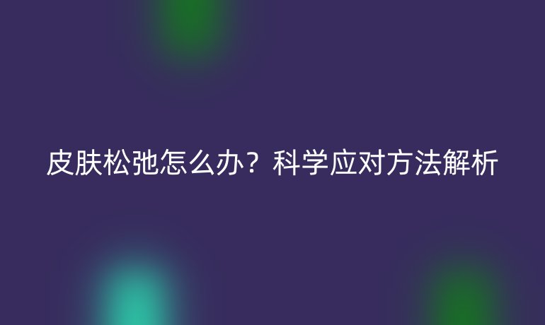 皮肤松弛怎么办？科学应对方法解析